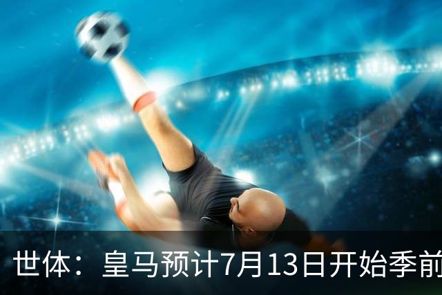 世体：皇马预计7月13日开始季前备战，阿诺德等人已收到集结指令