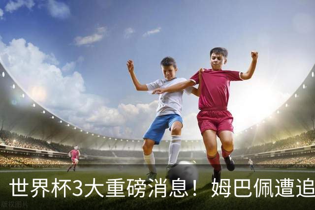 世界杯3大重磅消息！姆巴佩遭追罚危机，法国正式申诉，FIFA官宣重拳重审