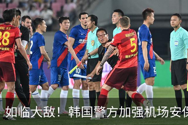 如临大敌！韩国警方加强机场安保 百名警察保护韩国队回国