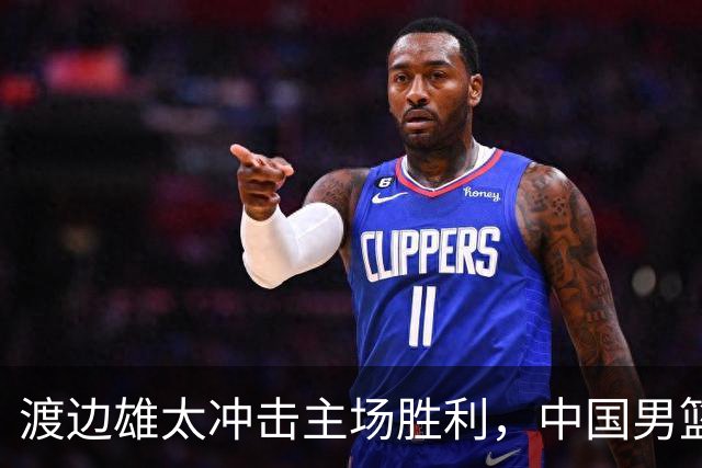 渡边雄太冲击主场胜利，中国男篮需警惕忍不住的对手
