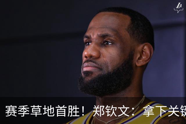赛季草地首胜！郑钦文：拿下关键分很开心 放平心态全力拼搏